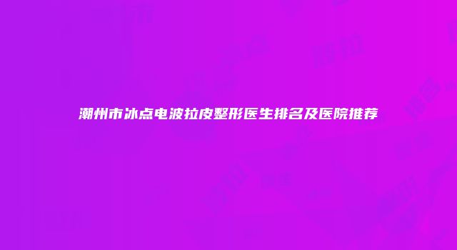 潮州市冰点电波拉皮整形医生排名及医院推荐