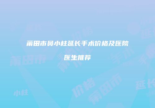 莆田市鼻小柱延长手术价格及医院医生推荐