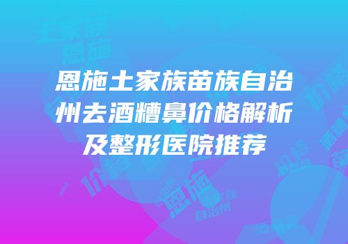 恩施土家族苗族自治州去酒糟鼻价格解析及整形医院推荐