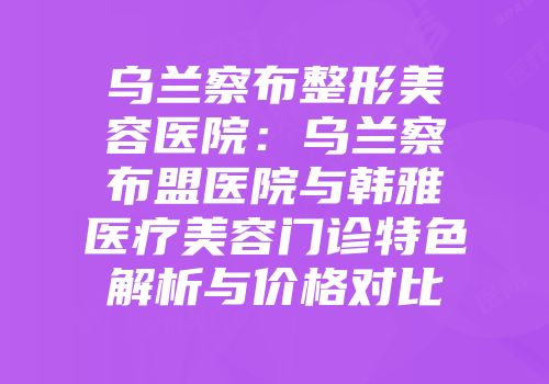 乌兰察布整形美容医院：乌兰察布盟医院与韩雅医疗美容门诊特色解析与价格对比