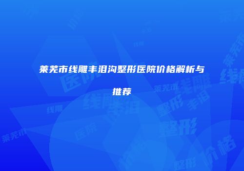 莱芜市线雕丰泪沟整形医院价格解析与推荐