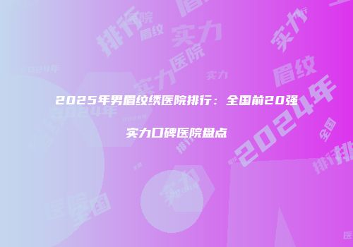 2025年男眉纹绣医院排行：全国前20强实力口碑医院盘点