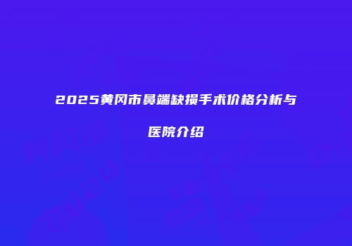 2025黄冈市鼻端缺损手术价格分析与医院介绍