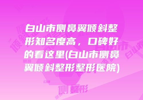 白山市侧鼻翼倾斜整形知名度高，口碑好的看这里(白山市侧鼻翼倾斜整形整形医院)