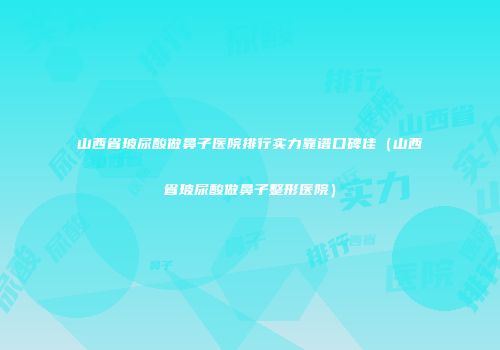 山西省玻尿酸做鼻子医院排行实力靠谱口碑佳（山西省玻尿酸做鼻子整形医院）