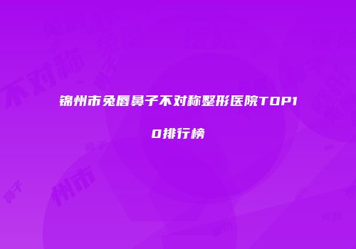 锦州市兔唇鼻子不对称整形医院TOP10排行榜