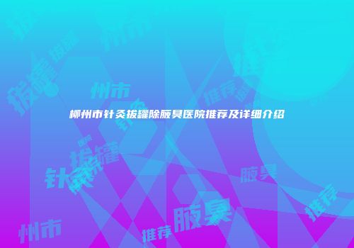 柳州市针灸拔罐除腋臭医院推荐及详细介绍