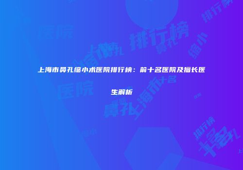 上海市鼻孔缩小术医院排行榜：前十名医院及擅长医生解析