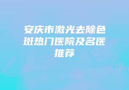 安庆市激光去除色斑热门医院及名医推荐