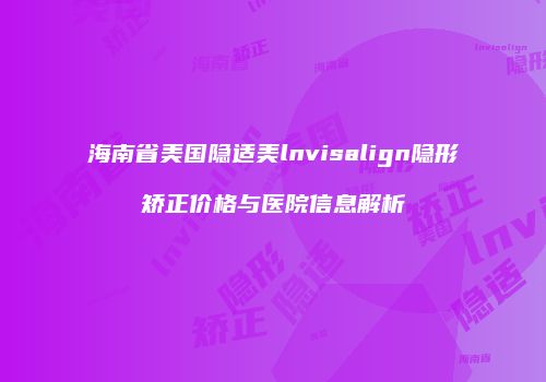 海南省美国隐适美lnvisalign隐形矫正价格与医院信息解析