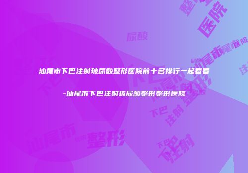汕尾市下巴注射玻尿酸整形医院前十名排行一起看看-汕尾市下巴注射玻尿酸整形整形医院