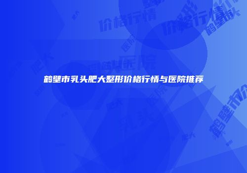 鹤壁市乳头肥大整形价格行情与医院推荐