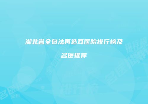 湖北省全包法再造耳医院排行榜及名医推荐