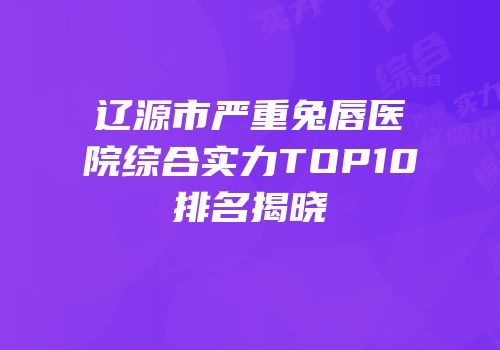 辽源市严重兔唇医院综合实力TOP10排名揭晓
