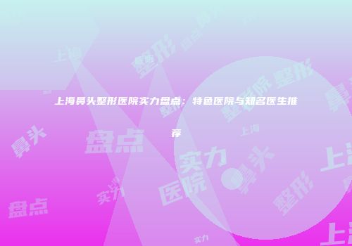 上海鼻头整形医院实力盘点：特色医院与知名医生推荐