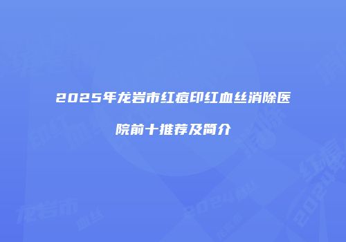 2025年龙岩市红痘印红血丝消除医院前十推荐及简介