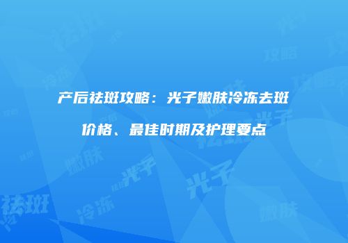 产后祛斑攻略：光子嫩肤冷冻去斑价格、最佳时期及护理要点