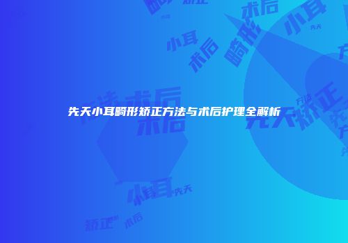 先天小耳畸形矫正方法与术后护理全解析