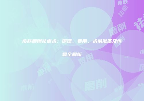 皮肤磨削祛疤术：原理、费用、术前准备及恢复全解析