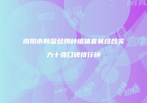 南阳市韩国登腾种植体套餐综合实力十强口碑排行榜