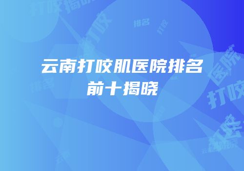 云南打咬肌医院排名前十揭晓