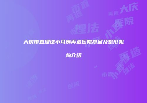 大庆市直埋法小耳廓再造医院排名及整形机构介绍