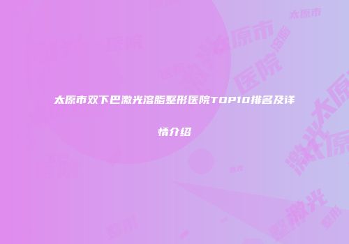 太原市双下巴激光溶脂整形医院TOP10排名及详情介绍
