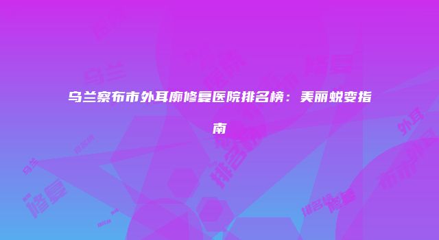 乌兰察布市外耳廓修复医院排名榜：美丽蜕变指南