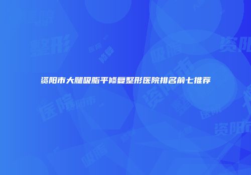 资阳市大腿吸脂平修复整形医院排名前七推荐