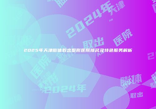 2025年天津膨体取出整形医院排名及特色服务解析