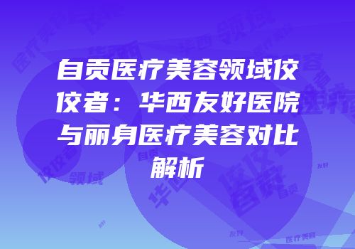 自贡医疗美容领域佼佼者：华西友好医院与丽身医疗美容对比解析