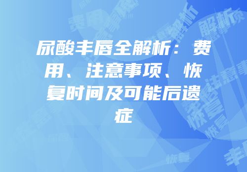 尿酸丰唇全解析：费用、注意事项、恢复时间及可能后遗症