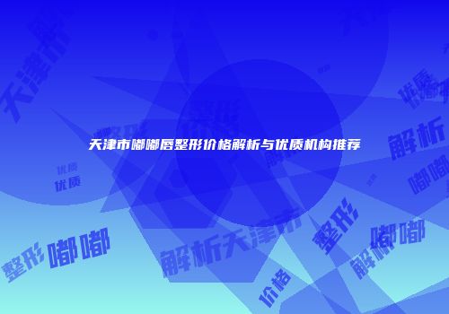 天津市嘟嘟唇整形价格解析与优质机构推荐