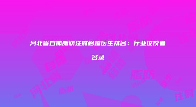 河北省自体脂肪注射移植医生排名：行业佼佼者名录