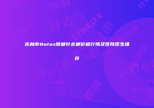 吉林市Botox除皱针去皱价格行情及医院医生推荐