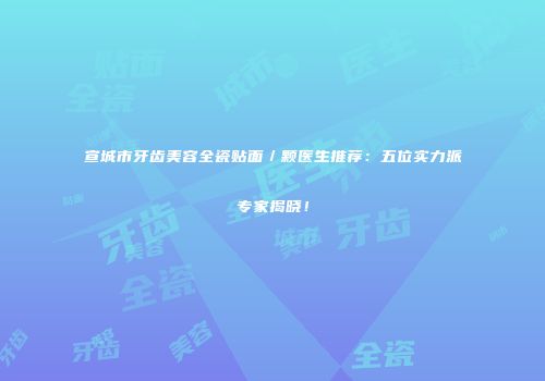 宣城市牙齿美容全瓷贴面／颗医生推荐：五位实力派专家揭晓！
