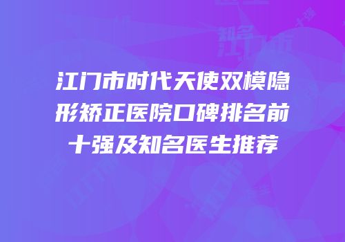 江门市时代天使双模隐形矫正医院口碑排名前十强及知名医生推荐