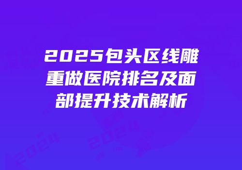 2025包头区线雕重做医院排名及面部提升技术解析