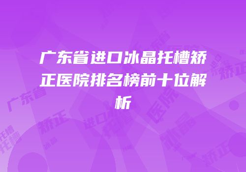 广东省进口冰晶托槽矫正医院排名榜前十位解析