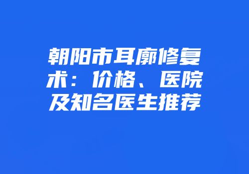 朝阳市耳廓修复术：价格、医院及知名医生推荐
