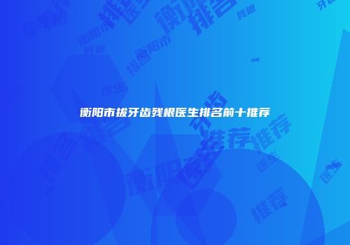 衡阳市拔牙齿残根医生排名前十推荐