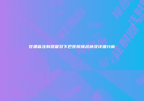 甘肃省注射器吸双下巴医院排名榜及详细分析