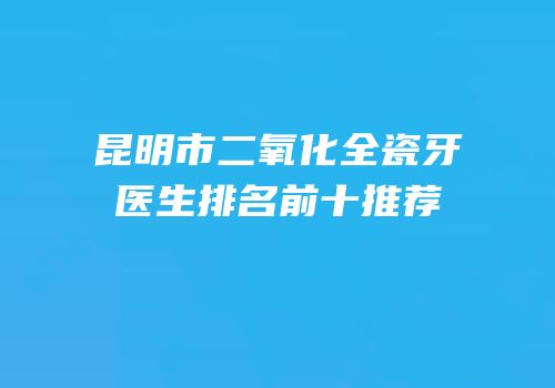 昆明市二氧化全瓷牙医生排名前十推荐