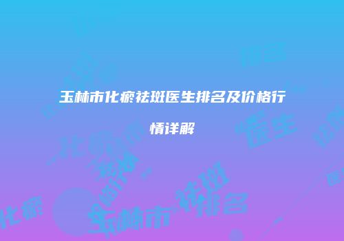 玉林市化瘀祛斑医生排名及价格行情详解