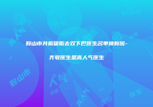 鞍山市共振吸脂去双下巴医生名单换新啦-齐敏医生是高人气医生