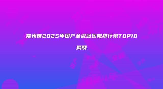 常州市2025年国产全瓷冠医院排行榜TOP10揭晓