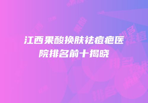 江西果酸换肤祛痘疤医院排名前十揭晓