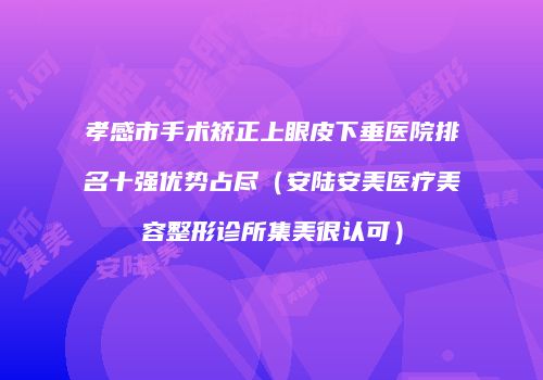 孝感市手术矫正上眼皮下垂医院排名十强优势占尽（安陆安美医疗美容整形诊所集美很认可）