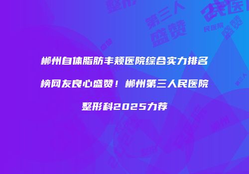 郴州自体脂肪丰颊医院综合实力排名榜网友良心盛赞！郴州第三人民医院整形科2025力荐