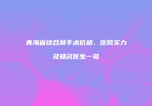 青海省综合鼻手术价格、医院实力及知名医生一览